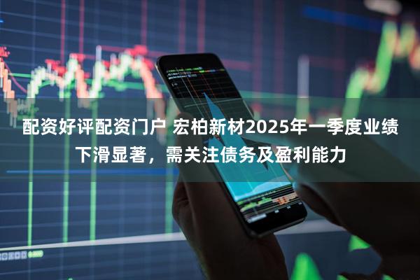 配资好评配资门户 宏柏新材2025年一季度业绩下滑显著，需关注债务及盈利能力