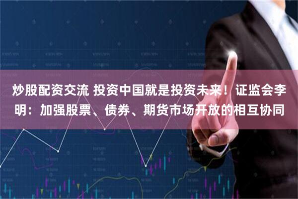 炒股配资交流 投资中国就是投资未来！证监会李明：加强股票、债券、期货市场开放的相互协同
