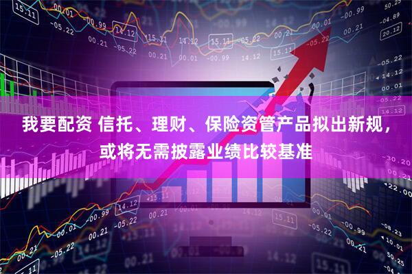 我要配资 信托、理财、保险资管产品拟出新规，或将无需披露业绩比较基准