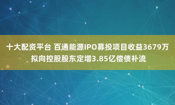十大配资平台 百通能源IPO募投项目收益3679万 拟向控股股东定增3.85亿偿债补流