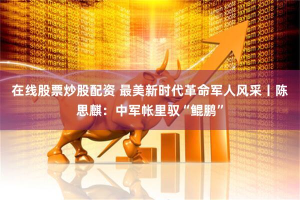 在线股票炒股配资 最美新时代革命军人风采丨陈思麒：中军帐里驭“鲲鹏”