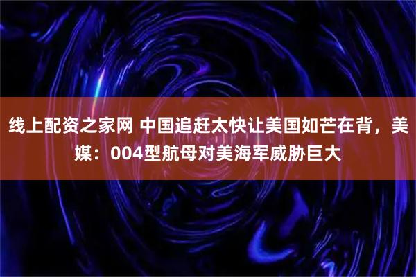 线上配资之家网 中国追赶太快让美国如芒在背，美媒：004型航母对美海军威胁巨大