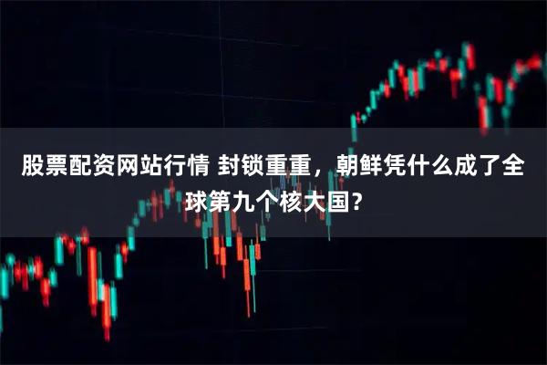 股票配资网站行情 封锁重重，朝鲜凭什么成了全球第九个核大国？