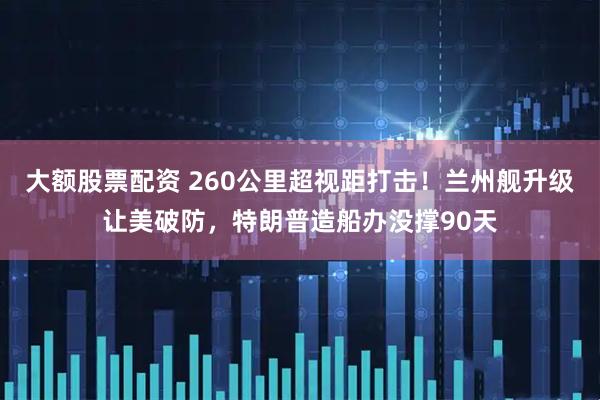 大额股票配资 260公里超视距打击！兰州舰升级让美破防，特朗普造船办没撑90天