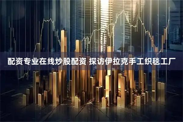 配资专业在线炒股配资 探访伊拉克手工织毯工厂