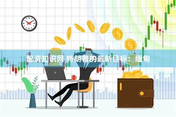 配资知识网 特朗普的最新目标：缅甸