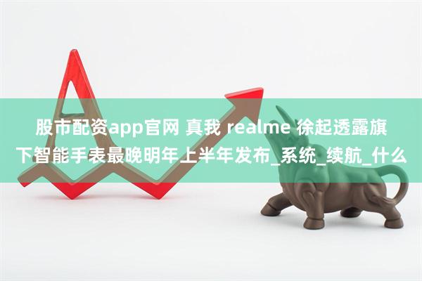 股市配资app官网 真我 realme 徐起透露旗下智能手表最晚明年上半年发布_系统_续航_什么