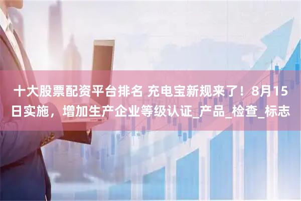 十大股票配资平台排名 充电宝新规来了！8月15日实施，增加生产企业等级认证_产品_检查_标志