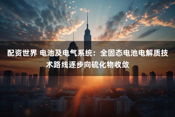 配资世界 电池及电气系统：全固态电池电解质技术路线逐步向硫化物收敛