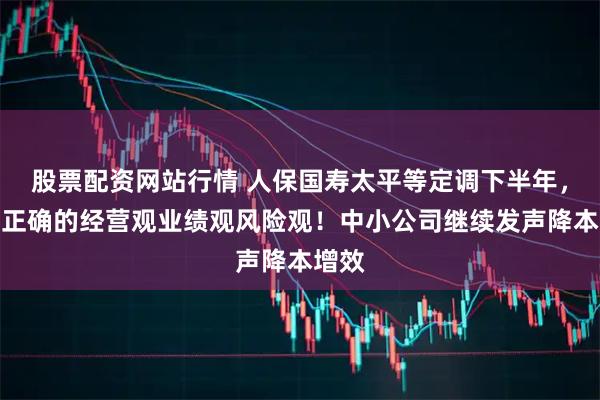 股票配资网站行情 人保国寿太平等定调下半年，强调正确的经营观业绩观风险观！中小公司继续发声降本增效