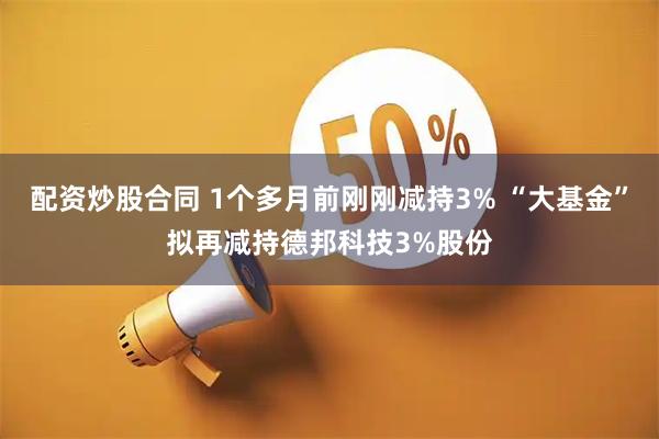 配资炒股合同 1个多月前刚刚减持3% “大基金”拟再减持德邦科技3%股份