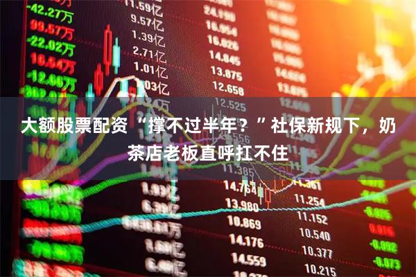 大额股票配资 “撑不过半年？”社保新规下，奶茶店老板直呼扛不住
