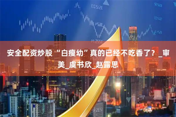 安全配资炒股 “白瘦幼”真的已经不吃香了？_审美_虞书欣_赵露思
