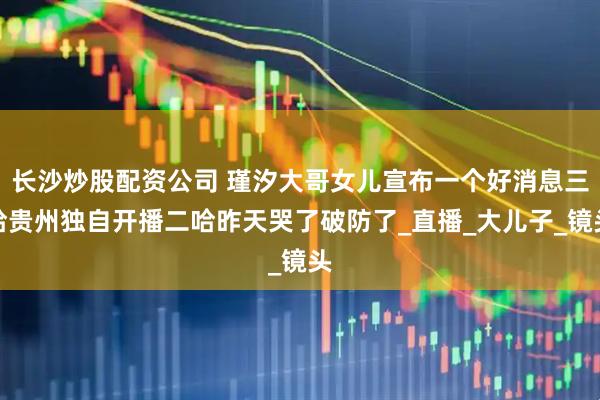 长沙炒股配资公司 瑾汐大哥女儿宣布一个好消息三哈贵州独自开播二哈昨天哭了破防了_直播_大儿子_镜头