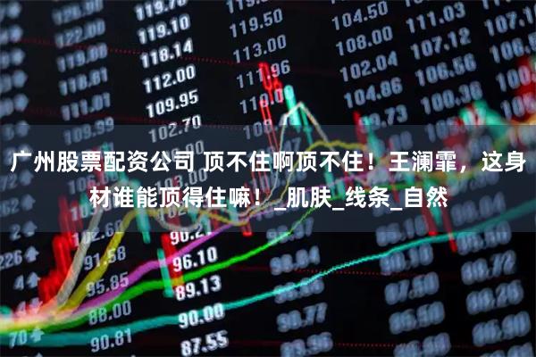 广州股票配资公司 顶不住啊顶不住！王澜霏，这身材谁能顶得住嘛！_肌肤_线条_自然