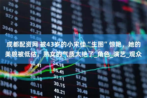 成都配资网 被43岁的小宋佳“生图”惊艳，她的美貌被低估，熟女的气质太绝了_角色_演艺_观众