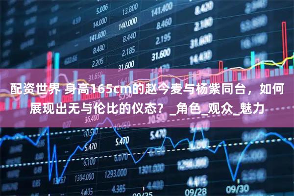 配资世界 身高165cm的赵今麦与杨紫同台，如何展现出无与伦比的仪态？_角色_观众_魅力
