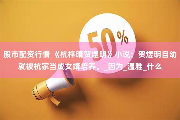 股市配资行情 《杭梓晴贺煜明》小说：贺煜明自幼就被杭家当成女婿培养。_因为_温雅_什么