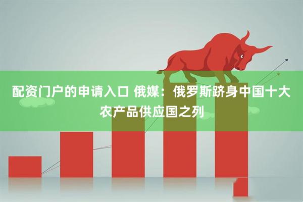 配资门户的申请入口 俄媒：俄罗斯跻身中国十大农产品供应国之列