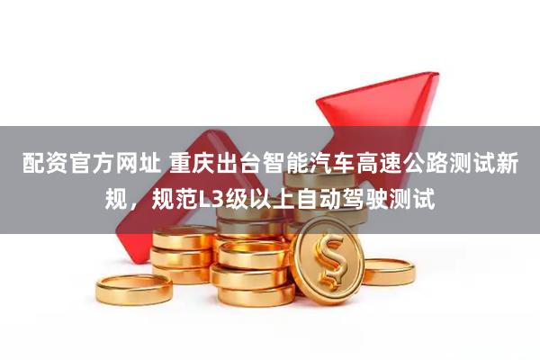 配资官方网址 重庆出台智能汽车高速公路测试新规，规范L3级以上自动驾驶测试