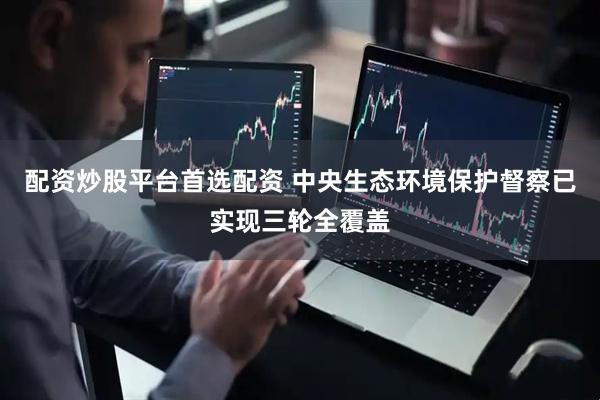 配资炒股平台首选配资 中央生态环境保护督察已实现三轮全覆盖